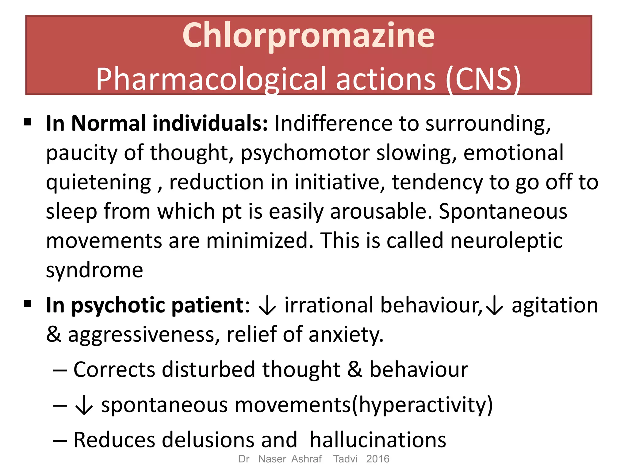 Chlorpromazine
Pharmacological actions (CNS)
In Normal individuals: Indifference to surrounding,
paucity of thought, psychomotor slowing, emotional
quietening , reduction in initiative, tendency to go off to
sleep from which pt is easily arousable. Spontaneous
movements are minimized. This is called neuroleptic
syndrome
In psychotic patient: ↓ irrational behaviour,↓ agitation
& aggressiveness, relief of anxiety.
– Corrects disturbed thought & behaviour
– ↓ spontaneous movements(hyperactivity)
– Reduces delusions and hallucinations
Dr Naser Ashraf Tadvi 2016