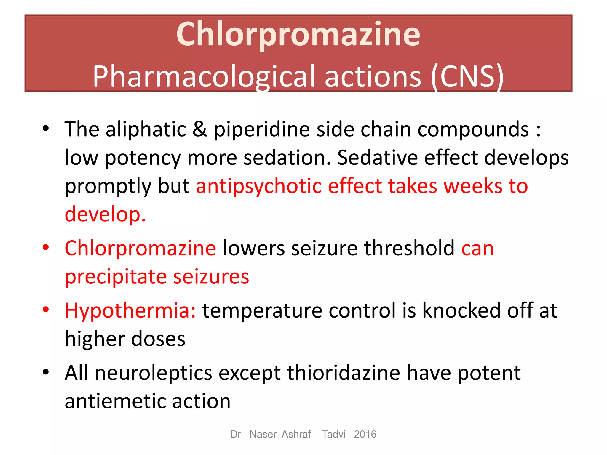 • The aliphatic & piperidine side chain compounds :
low potency more sedation. Sedative effect develops
promptly but antipsychotic effect takes weeks to
develop.
• Chlorpromazine lowers seizure threshold can
precipitate seizures
• Hypothermia: temperature control is knocked off at
higher doses
• All neuroleptics except thioridazine have potent
antiemetic action
Chlorpromazine
Pharmacological actions (CNS)
Dr Naser Ashraf Tadvi 2016