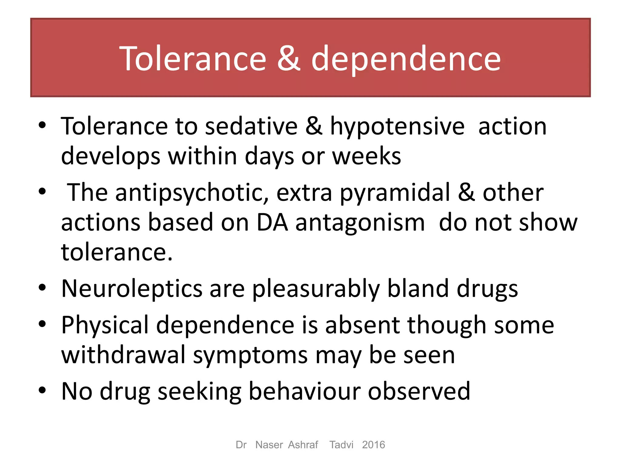 Tolerance & dependence
• Tolerance to sedative & hypotensive action
develops within days or weeks
• The antipsychotic, extra pyramidal & other
actions based on DA antagonism do not show
tolerance.
• Neuroleptics are pleasurably bland drugs
• Physical dependence is absent though some
withdrawal symptoms may be seen
• No drug seeking behaviour observed
Dr Naser Ashraf Tadvi 2016