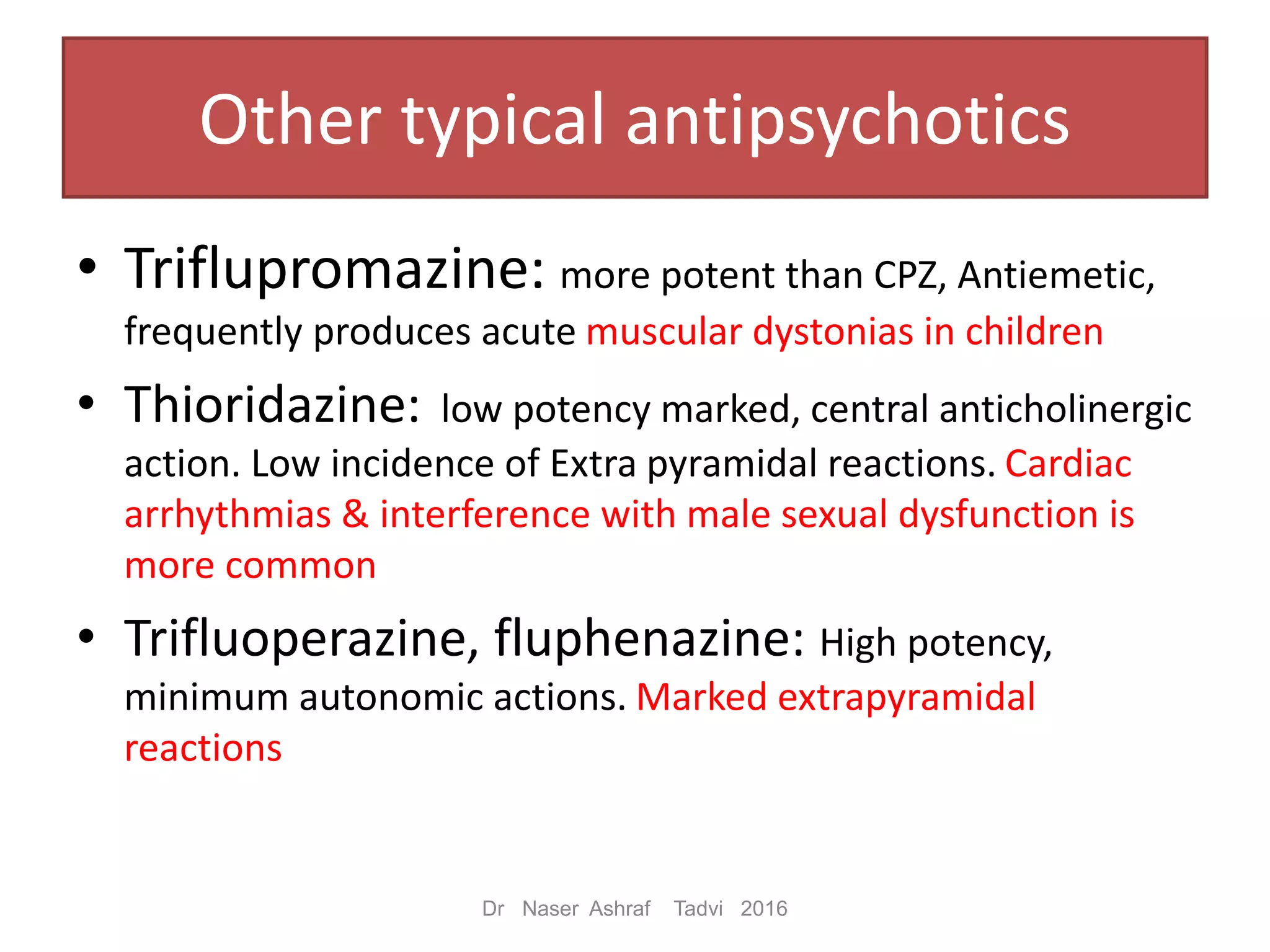Other typical antipsychotics
• Triflupromazine: more potent than CPZ, Antiemetic,
frequently produces acute muscular dystonias in children
• Thioridazine: low potency marked, central anticholinergic
action. Low incidence of Extra pyramidal reactions. Cardiac
arrhythmias & interference with male sexual dysfunction is
more common
• Trifluoperazine, fluphenazine: High potency,
minimum autonomic actions. Marked extrapyramidal
reactions
Dr Naser Ashraf Tadvi 2016