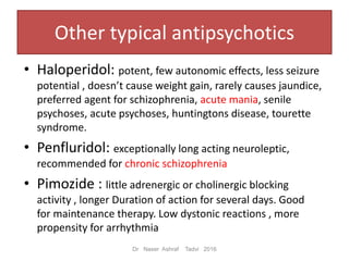 • Haloperidol: potent, few autonomic effects, less seizure
potential , doesn’t cause weight gain, rarely causes jaundice,
preferred agent for schizophrenia, acute mania, senile
psychoses, acute psychoses, huntingtons disease, tourette
syndrome.
• Penfluridol: exceptionally long acting neuroleptic,
recommended for chronic schizophrenia
• Pimozide : little adrenergic or cholinergic blocking
activity , longer Duration of action for several days. Good
for maintenance therapy. Low dystonic reactions , more
propensity for arrhythmia
Dr Naser Ashraf Tadvi 2016
Other typical antipsychotics