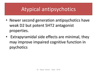Atypical antipsychotics
• Newer second generation antipsychotics have
weak D2 but potent 5HT2 antagonist
properties.
• Extrapyramidal side effects are minimal, they
may improve impaired cognitive function in
psychotics
Dr Naser Ashraf Tadvi 2016