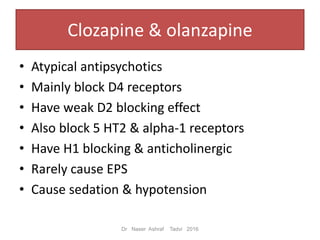 Clozapine & olanzapine
• Atypical antipsychotics
• Mainly block D4 receptors
• Have weak D2 blocking effect
• Also block 5 HT2 & alpha-1 receptors
• Have H1 blocking & anticholinergic
• Rarely cause EPS
• Cause sedation & hypotension
Dr Naser Ashraf Tadvi 2016
