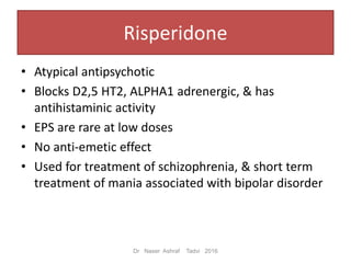 Risperidone
• Atypical antipsychotic
• Blocks D2,5 HT2, ALPHA1 adrenergic, & has
antihistaminic activity
• EPS are rare at low doses
• No anti-emetic effect
• Used for treatment of schizophrenia, & short term
treatment of mania associated with bipolar disorder
Dr Naser Ashraf Tadvi 2016