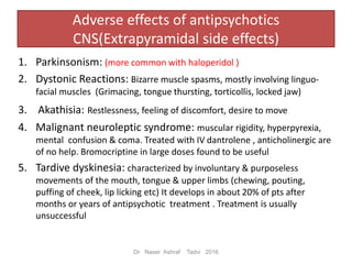 Adverse effects of antipsychotics
CNS(Extrapyramidal side effects)
1. Parkinsonism: (more common with haloperidol )
2. Dystonic Reactions: Bizarre muscle spasms, mostly involving linguo-
facial muscles (Grimacing, tongue thursting, torticollis, locked jaw)
3. Akathisia: Restlessness, feeling of discomfort, desire to move
4. Malignant neuroleptic syndrome: muscular rigidity, hyperpyrexia,
mental confusion & coma. Treated with IV dantrolene , anticholinergic are
of no help. Bromocriptine in large doses found to be useful
5. Tardive dyskinesia: characterized by involuntary & purposeless
movements of the mouth, tongue & upper limbs (chewing, pouting,
puffing of cheek, lip licking etc) It develops in about 20% of pts after
months or years of antipsychotic treatment . Treatment is usually
unsuccessful
Dr Naser Ashraf Tadvi 2016