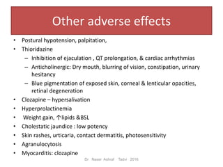 Other adverse effects
• Postural hypotension, palpitation,
• Thioridazine
– Inhibition of ejaculation , QT prolongation, & cardiac arrhythmias
– Anticholinergic: Dry mouth, blurring of vision, constipation, urinary
hesitancy
– Blue pigmentation of exposed skin, corneal & lenticular opacities,
retinal degeneration
• Clozapine – hypersalivation
• Hyperprolactinemia
• Weight gain, ↑lipids &BSL
• Cholestatic jaundice : low potency
• Skin rashes, urticaria, contact dermatitis, photosensitivity
• Agranulocytosis
• Myocarditis: clozapine
Dr Naser Ashraf Tadvi 2016