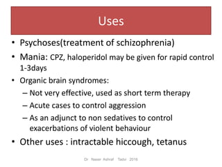 Uses
• Psychoses(treatment of schizophrenia)
• Mania: CPZ, haloperidol may be given for rapid control
1-3days
• Organic brain syndromes:
– Not very effective, used as short term therapy
– Acute cases to control aggression
– As an adjunct to non sedatives to control
exacerbations of violent behaviour
• Other uses : intractable hiccough, tetanus
Dr Naser Ashraf Tadvi 2016