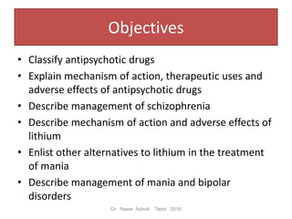 Objectives
• Classify antipsychotic drugs
• Explain mechanism of action, therapeutic uses and
adverse effects of antipsychotic drugs
• Describe management of schizophrenia
• Describe mechanism of action and adverse effects of
lithium
• Enlist other alternatives to lithium in the treatment
of mania
• Describe management of mania and bipolar
disorders
Dr Naser Ashraf Tadvi 2016
