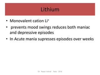Lithium
• Monovalent cation Li+
• prevents mood swings reduces both maniac
and depressive episodes
• In Acute mania supresses episodes over weeks
Dr Naser Ashraf Tadvi 2016