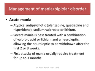 Management of mania/biplolar disorder
• Acute mania
– Atypical antipsychotic (olanzapine, quetiapine and
risperidone), sodium valproate or lithium.
– Severe mania is best treated with a combination
of valproic acid or lithium and a neuroleptic,
allowing the neuroleptic to be withdrawn after the
first 2 or 3 weeks.
– First attacks of mania usually require treatment
for up to 3 months.
Dr Naser Ashraf Tadvi 2016