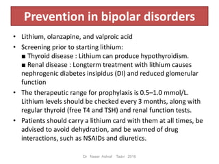 Prevention in bipolar disorders
• Lithium, olanzapine, and valproic acid
• Screening prior to starting lithium:
■ Thyroid disease : Lithium can produce hypothyroidism.
■ Renal disease : Longterm treatment with lithium causes
nephrogenic diabetes insipidus (DI) and reduced glomerular
function
• The therapeutic range for prophylaxis is 0.5–1.0 mmol/L.
Lithium levels should be checked every 3 months, along with
regular thyroid (free T4 and TSH) and renal function tests.
• Patients should carry a lithium card with them at all times, be
advised to avoid dehydration, and be warned of drug
interactions, such as NSAIDs and diuretics.
Dr Naser Ashraf Tadvi 2016