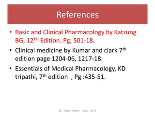 References
• Basic and Clinical Pharmacology by Katzung
BG, 12TH Edition. Pg; 501-18.
• Clinical medicine by Kumar and clark 7th
edition page 1204-06, 1217-18.
• Essentials of Medical Pharmacology, KD
tripathi, 7th edition , Pg :435-51.
Dr Naser Ashraf Tadvi 2016