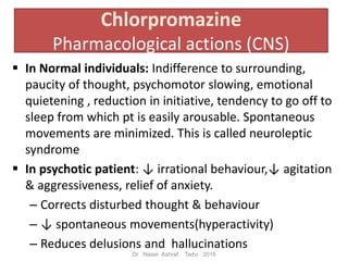 Chlorpromazine
Pharmacological actions (CNS)
In Normal individuals: Indifference to surrounding,
paucity of thought, psychomotor slowing, emotional
quietening , reduction in initiative, tendency to go off to
sleep from which pt is easily arousable. Spontaneous
movements are minimized. This is called neuroleptic
syndrome
In psychotic patient: ↓ irrational behaviour,↓ agitation
& aggressiveness, relief of anxiety.
– Corrects disturbed thought & behaviour
– ↓ spontaneous movements(hyperactivity)
– Reduces delusions and hallucinations
Dr Naser Ashraf Tadvi 2016