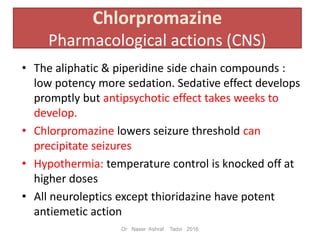 • The aliphatic & piperidine side chain compounds :
low potency more sedation. Sedative effect develops
promptly but antipsychotic effect takes weeks to
develop.
• Chlorpromazine lowers seizure threshold can
precipitate seizures
• Hypothermia: temperature control is knocked off at
higher doses
• All neuroleptics except thioridazine have potent
antiemetic action
Chlorpromazine
Pharmacological actions (CNS)
Dr Naser Ashraf Tadvi 2016