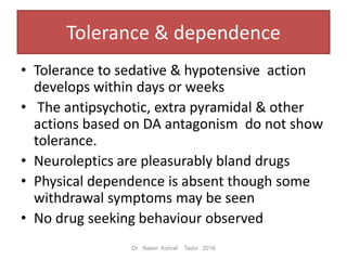 Tolerance & dependence
• Tolerance to sedative & hypotensive action
develops within days or weeks
• The antipsychotic, extra pyramidal & other
actions based on DA antagonism do not show
tolerance.
• Neuroleptics are pleasurably bland drugs
• Physical dependence is absent though some
withdrawal symptoms may be seen
• No drug seeking behaviour observed
Dr Naser Ashraf Tadvi 2016