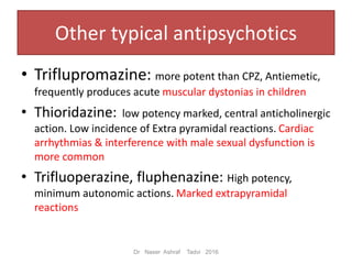 Other typical antipsychotics
• Triflupromazine: more potent than CPZ, Antiemetic,
frequently produces acute muscular dystonias in children
• Thioridazine: low potency marked, central anticholinergic
action. Low incidence of Extra pyramidal reactions. Cardiac
arrhythmias & interference with male sexual dysfunction is
more common
• Trifluoperazine, fluphenazine: High potency,
minimum autonomic actions. Marked extrapyramidal
reactions
Dr Naser Ashraf Tadvi 2016