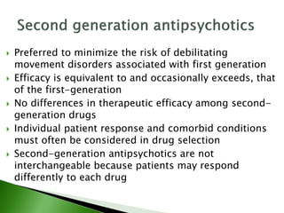  Preferred to minimize the risk of debilitating
movement disorders associated with first generation
 Efficacy is equivalent to and occasionally exceeds, that
of the first-generation
 No differences in therapeutic efficacy among second-
generation drugs
 Individual patient response and comorbid conditions
must often be considered in drug selection
 Second-generation antipsychotics are not
interchangeable because patients may respond
differently to each drug
 