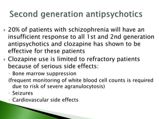  20% of patients with schizophrenia will have an
insufficient response to all 1st and 2nd generation
antipsychotics and clozapine has shown to be
effective for these patients
 Clozapine use is limited to refractory patients
because of serious side effects:
◦ Bone marrow suppression
(frequent monitoring of white blood cell counts is required
due to risk of severe agranulocytosis)
◦ Seizures
◦ Cardiovascular side effects
 