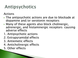 Actions
 The antipsychotic actions are due to blockade at
dopamine and/or serotonin receptors
 Many of these agents also block cholinergic,
adrenergic, and histaminergic receptors causing
adverse effects
1. Antipsychotic actions
2. Extrapyramidal effects
3. Antiemetic effects
4. Anticholinergic effects
5. Other effects
 