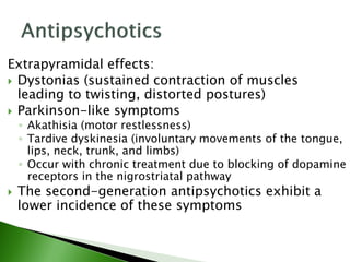 Extrapyramidal effects:
 Dystonias (sustained contraction of muscles
leading to twisting, distorted postures)
 Parkinson-like symptoms
◦ Akathisia (motor restlessness)
◦ Tardive dyskinesia (involuntary movements of the tongue,
lips, neck, trunk, and limbs)
◦ Occur with chronic treatment due to blocking of dopamine
receptors in the nigrostriatal pathway
 The second-generation antipsychotics exhibit a
lower incidence of these symptoms
 