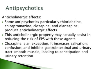 Anticholinergic effects:
 Some antipsychotics particularly thioridazine,
chlorpromazine, clozapine, and olanzapine
produce anticholinergic effects
 This anticholinergic property may actually assist in
reducing the risk of EPS with these agents
 Clozapine is an exception, it increases salivation;
confusion; and inhibits gastrointestinal and urinary
tract smooth muscle, leading to constipation and
urinary retention
 