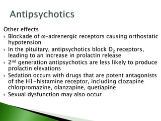 Other effects
 Blockade of α-adrenergic receptors causing orthostatic
hypotension
 In the pituitary, antipsychotics block D2 receptors,
leading to an increase in prolactin release
 2nd generation antipsychotics are less likely to produce
prolactin elevations
 Sedation occurs with drugs that are potent antagonists
of the H1-histamine receptor, including clozapine
chlorpromazine, olanzapine, quetiapine
 Sexual dysfunction may also occur
 