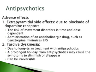 Adverse effects
1. Extrapyramidal side effects: due to blockade of
dopamine receptors
◦ The risk of movement disorders is time and dose
dependent
◦ Administration of an anticholinergic drug, such as
benztropine minimizes EPS
2. Tardive dyskinesia:
◦ Due to long-term treatment with antipsychotics
◦ A prolonged holiday from antipsychotics may cause the
symptoms to diminish or disappear
◦ Can be irreversible
 