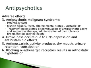 Adverse effects
3. Antipsychotic malignant syndrome:
◦ Potentially fatal
◦ Muscle rigidity, fever, altered mental status , unstable BP
◦ Treatment necessitates discontinuation of antipsychotic agent
and supportive therapy, administration of dantrolene or
bromocriptine may be helpful
4. Drowsiness occurs due to CNS depression and
antihistaminic effects
5. Antimuscarinic activity produces dry mouth, urinary
retention, constipation
6. Blocking α-adrenergic receptors results in orthostatic
hypotension
 