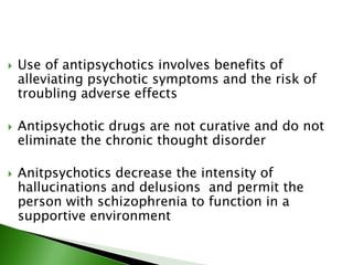  Use of antipsychotics involves benefits of
alleviating psychotic symptoms and the risk of
troubling adverse effects
 Antipsychotic drugs are not curative and do not
eliminate the chronic thought disorder
 Anitpsychotics decrease the intensity of
hallucinations and delusions and permit the
person with schizophrenia to function in a
supportive environment
 