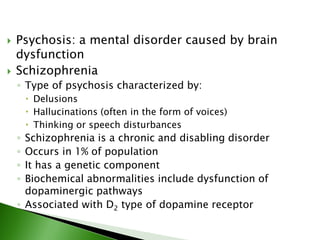  Psychosis: a mental disorder caused by brain
dysfunction
 Schizophrenia
◦ Type of psychosis characterized by:
 Delusions
 Hallucinations (often in the form of voices)
 Thinking or speech disturbances
◦ Schizophrenia is a chronic and disabling disorder
◦ Occurs in 1% of population
◦ It has a genetic component
◦ Biochemical abnormalities include dysfunction of
dopaminergic pathways
◦ Associated with D2 type of dopamine receptor
 