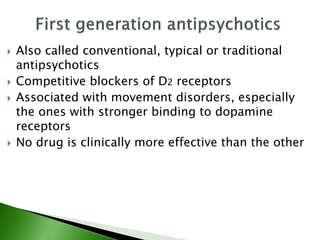  Also called conventional, typical or traditional
antipsychotics
 Competitive blockers of D2 receptors
 Associated with movement disorders, especially
the ones with stronger binding to dopamine
receptors
 No drug is clinically more effective than the other
 
