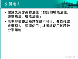 失智老人
• 建議先用非藥物治療 ( 如認知職能治療、
運動療法、職能治療 )
• 除非非藥物治療無效或不可行、會自殘或
攻擊別人、短期使用，才考慮使用抗精神
分裂藥物
 