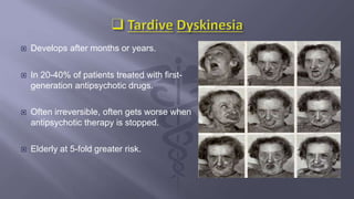  Develops after months or years.
 In 20-40% of patients treated with first-
generation antipsychotic drugs.
 Often irreversible, often gets worse when
antipsychotic therapy is stopped.
 Elderly at 5-fold greater risk.
 