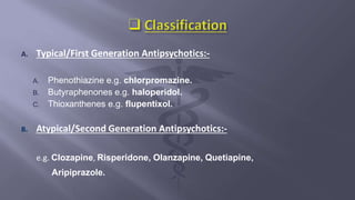 A. Typical/First Generation Antipsychotics:-
A. Phenothiazine e.g. chlorpromazine.
B. Butyraphenones e.g. haloperidol.
C. Thioxanthenes e.g. flupentixol.
B. Atypical/Second Generation Antipsychotics:-
e.g. Clozapine, Risperidone, Olanzapine, Quetiapine,
Aripiprazole.
 