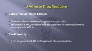  Extrapyramidal Motor Effects:-
 Considerably less compared to typical antipsychotics.
 Blockage of 5-HT2A receptors increase dopamine in striatum preventing
extrapyramidal effects.
 Cardiotoxicity:-
 Less associated with QT prolongation at therapeutic doses.
 
