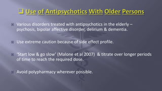  Various disorders treated with antipsychotics in the elderly –
psychosis, bipolar affective disorder, delirium & dementia.
 Use extreme caution because of side effect profile.
 ‘Start low & go slow’ (Malone et al 2007) & titrate over longer periods
of time to reach the required dose.
 Avoid polypharmacy wherever possible.
 