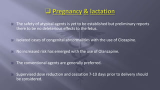  The safety of atypical agents is yet to be established but preliminary reports
there to be no deleterious effects to the fetus.
 Isolated cases of congenital abnormalities with the use of Clozapine.
 No increased risk has emerged with the use of Olanzapine.
 The conventional agents are generally preferred.
 Supervised dose reduction and cessation 7-10 days prior to delivery should
be considered.
 