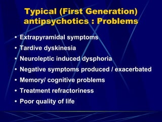 Typical (First Generation)
antipsychotics : Problems
• Extrapyramidal symptoms
• Tardive dyskinesia
• Neuroleptic induced dysphoria
• Negative symptoms produced / exacerbated
• Memory/ cognitive problems
• Treatment refractoriness
• Poor quality of life
 