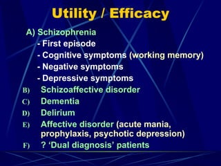 Utility / Efficacy
A) Schizophrenia
- First episode
- Cognitive symptoms (working memory)
- Negative symptoms
- Depressive symptoms
B) Schizoaffective disorder
C) Dementia
D) Delirium
E) Affective disorder (acute mania,
prophylaxis, psychotic depression)
F) ? ‘Dual diagnosis’ patients
 