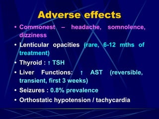 Adverse effects
• Commonest – headache, somnolence,
dizziness
• Lenticular opacities (rare, 6-12 mths of
treatment)
• Thyroid : ↑ TSH
• Liver Functions: ↑ AST (reversible,
transient, first 3 weeks)
• Seizures : 0.8% prevalence
• Orthostatic hypotension / tachycardia
 