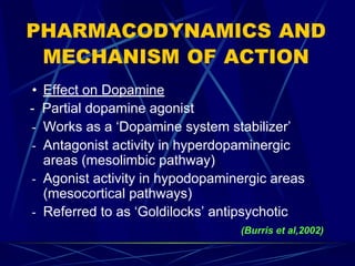 PHARMACODYNAMICS AND
MECHANISM OF ACTION
• Effect on Dopamine
- Partial dopamine agonist
- Works as a ‘Dopamine system stabilizer’
- Antagonist activity in hyperdopaminergic
areas (mesolimbic pathway)
- Agonist activity in hypodopaminergic areas
(mesocortical pathways)
- Referred to as ‘Goldilocks’ antipsychotic
(Burris et al,2002)
 