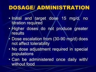 DOSAGE/ ADMINISTRATION
• Initial and target dose 15 mg/d, no
titration required
• Higher doses do not produce greater
results
• Dose escalation from (30-90 mg/d) does
not affect tolerability
• No dose adjustment required in special
populations
• Can be administered once daily with/
without food
 