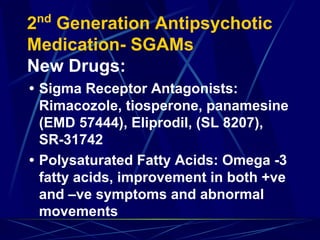2nd
Generation Antipsychotic
Medication- SGAMs
New Drugs:
• Sigma Receptor Antagonists:
Rimacozole, tiosperone, panamesine
(EMD 57444), Eliprodil, (SL 8207),
SR-31742
• Polysaturated Fatty Acids: Omega -3
fatty acids, improvement in both +ve
and –ve symptoms and abnormal
movements
 