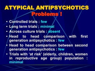 • Controlled trials : few
• Long term trials : minimal
• Across culture trials : absent
• Head to head comparison with first
generation antipsychotics : few
• Head to head comparison between second
generation antipsychotics : few
• Trials with ‘at risk’ (elderly, children, women
in reproductive age group) population :
minimal
ATYPICAL ANTIPSYCHOTICS
Problems !
 