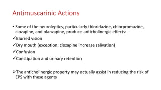 Antimuscarinic Actions
• Some of the neuroleptics, particularly thioridazine, chlorpromazine,
clozapine, and olanzapine, produce anticholinergic effects:
Blurred vision
Dry mouth (exception: clozapine increase salivation)
Confusion
Constipation and urinary retention
The anticholinergic property may actually assist in reducing the risk of
EPS with these agents
 
