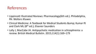 References
• Lippincott Illustrated Reviews: Pharmacology(6th ed.). Philadelphia,
PA: Wolters Kluwer.
• Clinical Medicine: A Textbook for Medical Students &amp; Kumar PJ
and Clark ML (8th ed.); Elsevier Saunders
• Lally J, MacCabe JH. Antipsychotic medication in schizophrenia: a
review. British Medical Bulletin. 2015;114(1):169–179
 