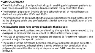 •CLINICAL EFFICACY
•The clinical efficacy of antipsychotic drugs in enabling schizophrenic patients to
lead more normal lives has been demonstrated in many controlled trials.
•The inpatient population (mainly chronic schizophrenics) of mental hospitals
declined sharply in the 1950s and 1960s.
•The introduction of antipsychotic drugs was a significant enabling factor, as well
as the changing public and professional attitudes towards hospitalization of the
mentally ill.
•Antipsychotic drugs have severe drawbacks that include:
•Not all schizophrenic patients respond to drug therapy. It is recommended to try
clozapine in patients who are resistant to other antipsychotic drugs.
•The 30% of patients who do not respond are classed as ‘treatment resistant’ and
present a major therapeutic problem.
•The reason for the difference between responsive and unresponsive patients is
unknown at present, although there is some evidence (not conclusive) that
polymorphisms within the family of dopamine and 5-HT receptors may be
involved.
 