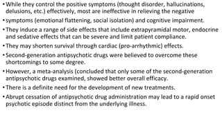 •While they control the positive symptoms (thought disorder, hallucinations,
delusions, etc.) effectively, most are ineffective in relieving the negative
•symptoms (emotional flattening, social isolation) and cognitive impairment.
•They induce a range of side effects that include extrapyramidal motor, endocrine
and sedative effects that can be severe and limit patient compliance.
•They may shorten survival through cardiac (pro-arrhythmic) effects.
•Second-generation antipsychotic drugs were believed to overcome these
shortcomings to some degree.
•However, a meta-analysis (concluded that only some of the second-generation
antipsychotic drugs examined, showed better overall efficacy.
•There is a definite need for the development of new treatments.
•Abrupt cessation of antipsychotic drug administration may lead to a rapid onset
psychotic episode distinct from the underlying illness.
 