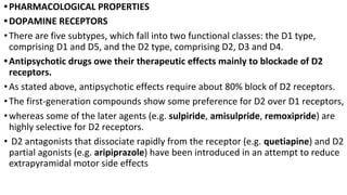 •PHARMACOLOGICAL PROPERTIES
•DOPAMINE RECEPTORS
•There are five subtypes, which fall into two functional classes: the D1 type,
comprising D1 and D5, and the D2 type, comprising D2, D3 and D4.
•Antipsychotic drugs owe their therapeutic effects mainly to blockade of D2
receptors.
•As stated above, antipsychotic effects require about 80% block of D2 receptors.
•The first-generation compounds show some preference for D2 over D1 receptors,
•whereas some of the later agents (e.g. sulpiride, amisulpride, remoxipride) are
highly selective for D2 receptors.
• D2 antagonists that dissociate rapidly from the receptor (e.g. quetiapine) and D2
partial agonists (e.g. aripiprazole) have been introduced in an attempt to reduce
extrapyramidal motor side effects
 