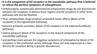 •It is the antagonism of D2 receptors in the mesolimbic pathway that is believed
to relieve the positive symptoms of schizophrenia.
•Unfortunately, systemically administered antipsychotic drugs do not discriminate
between D2 receptors in distinct brain regions and D2 receptors in other brain
pathways will also be blocked.
•Thus, antipsychotic drugs produce unwanted motor effects (block of D2
receptors in the nigrostriatal pathway),
•enhance prolactin secretion, (block of D2 receptors in the tuberoinfundibular
pathway),
•reduce pleasure (block of D2 receptors in the reward component of the
mesolimbic pathway)
•and perhaps even worsen the negative symptoms of schizophrenia (block of D2
receptors in the prefrontal cortex, although these are only expressed at a low
density D1 receptors being in greater abundance).
 